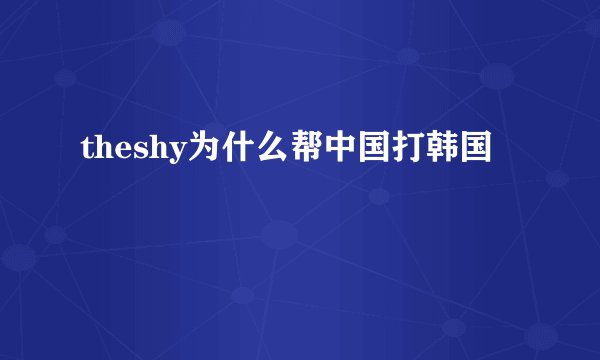 theshy为什么帮中国打韩国