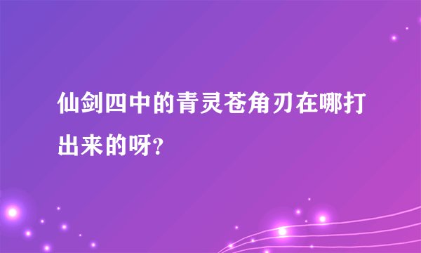 仙剑四中的青灵苍角刃在哪打出来的呀？