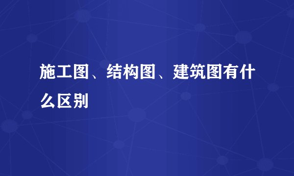 施工图、结构图、建筑图有什么区别