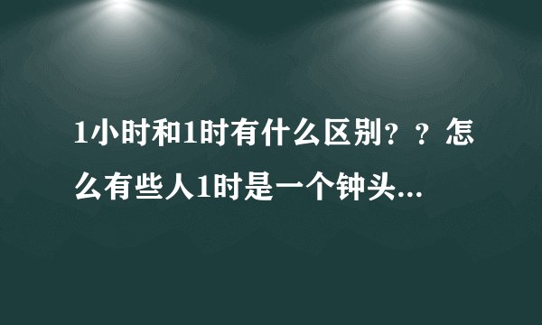 1小时和1时有什么区别？？怎么有些人1时是一个钟头，也有人说1小时是一个钟头，到底怎样啊？？？