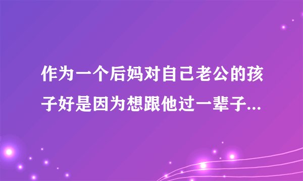 作为一个后妈对自己老公的孩子好是因为想跟他过一辈子才对他好吗？