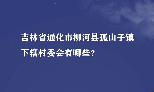 吉林省通化市柳河县孤山子镇下辖村委会有哪些？