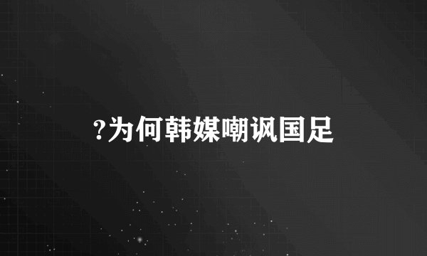 ?为何韩媒嘲讽国足