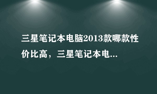 三星笔记本电脑2013款哪款性价比高，三星笔记本电脑老款型号