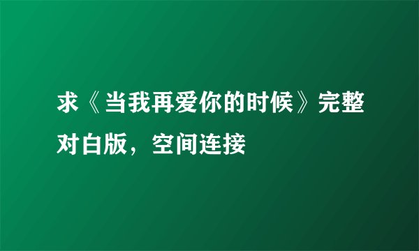 求《当我再爱你的时候》完整对白版，空间连接
