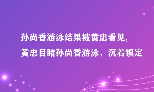 孙尚香游泳结果被黄忠看见,黄忠目睹孙尚香游泳，沉着镇定