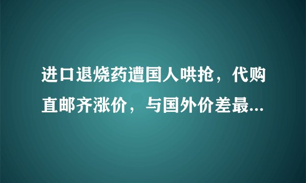 进口退烧药遭国人哄抢，代购直邮齐涨价，与国外价差最高达9倍
