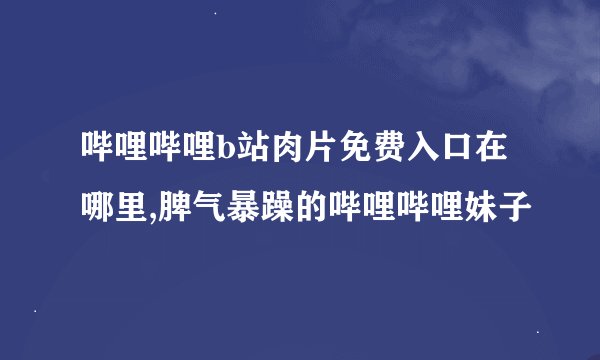 哔哩哔哩b站肉片免费入口在哪里,脾气暴躁的哔哩哔哩妹子