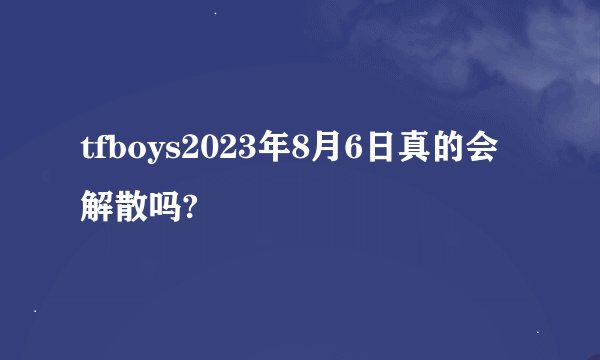 tfboys2023年8月6日真的会解散吗?