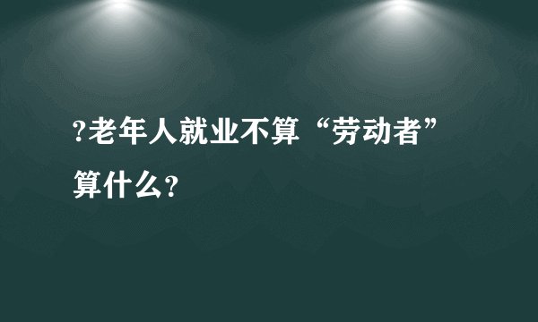 ?老年人就业不算“劳动者”算什么？