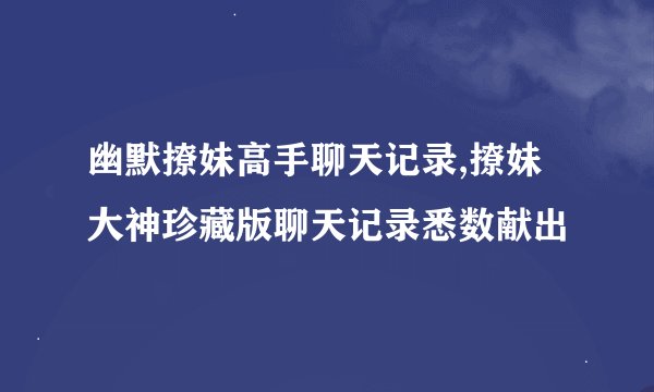 幽默撩妹高手聊天记录,撩妹大神珍藏版聊天记录悉数献出