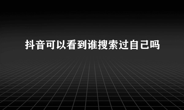 抖音可以看到谁搜索过自己吗