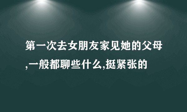 第一次去女朋友家见她的父母,一般都聊些什么,挺紧张的