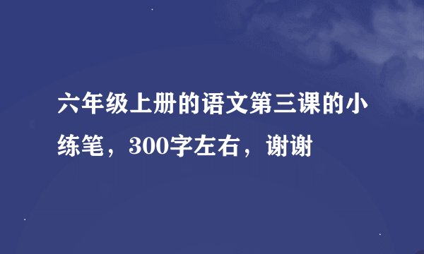 六年级上册的语文第三课的小练笔，300字左右，谢谢