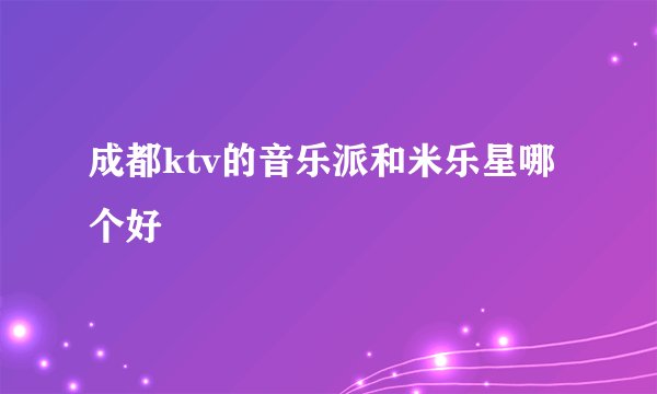 成都ktv的音乐派和米乐星哪个好