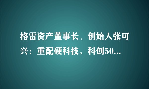 格雷资产董事长、创始人张可兴：重配硬科技，科创50上涨一倍值得期待