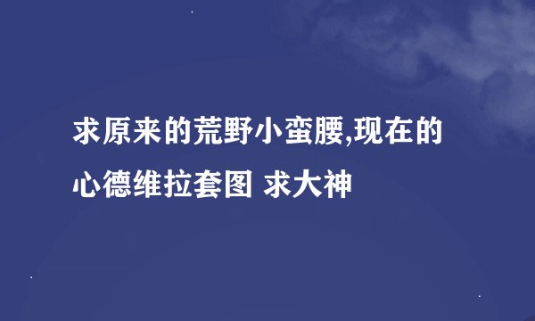 求原来的荒野小蛮腰,现在的心德维拉套图 求大神