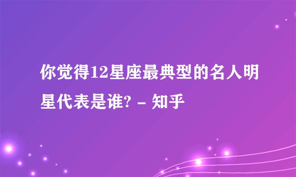 你觉得12星座最典型的名人明星代表是谁? - 知乎