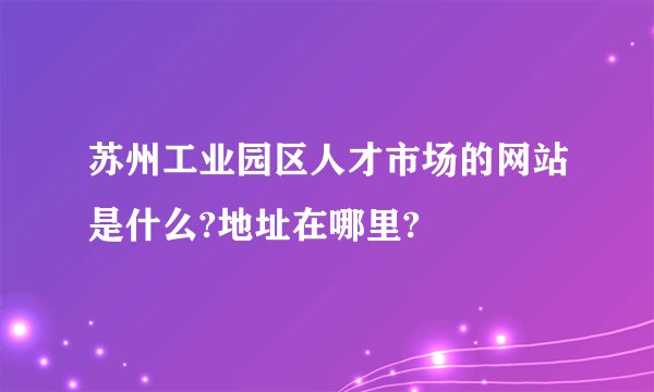 苏州工业园区人才市场的网站是什么?地址在哪里?