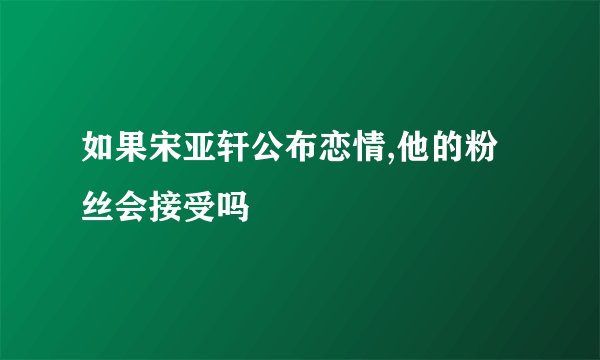 如果宋亚轩公布恋情,他的粉丝会接受吗