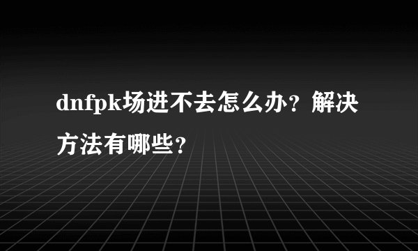 dnfpk场进不去怎么办?解决方法有哪些?