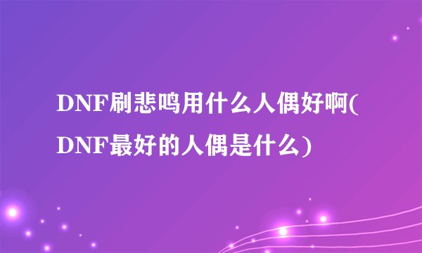 DNF刷悲鸣用什么人偶好啊(DNF最好的人偶是什么)