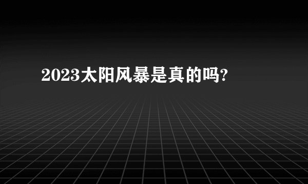 2023太阳风暴是真的吗?