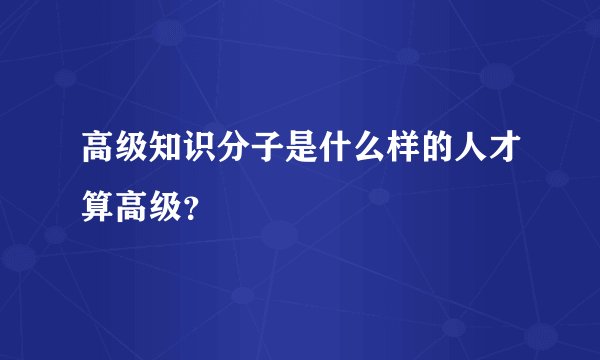 高级知识分子是什么样的人才算高级？