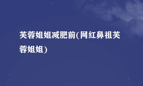 芙蓉姐姐减肥前(网红鼻祖芙蓉姐姐)