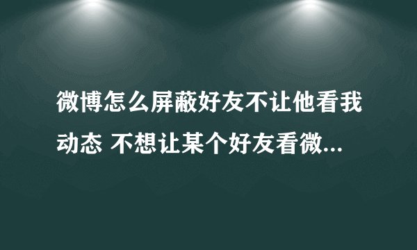 微博怎么屏蔽好友不让他看我动态 不想让某个好友看微博怎么办