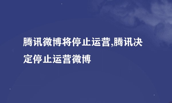腾讯微博将停止运营,腾讯决定停止运营微博