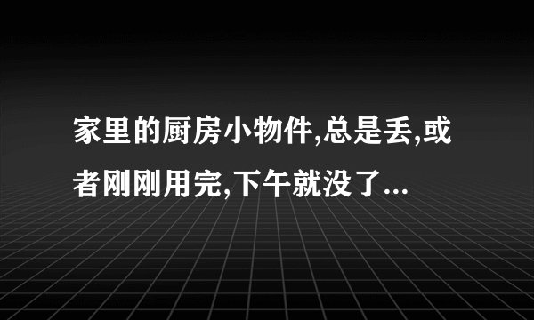 家里的厨房小物件,总是丢,或者刚刚用完,下午就没了,总在某个地方发现,是怎么+？