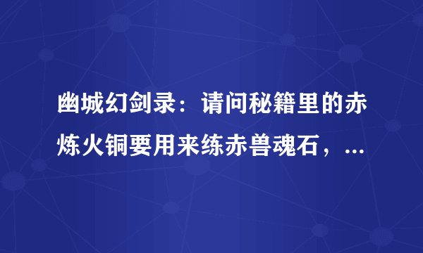 幽城幻剑录：请问秘籍里的赤炼火铜要用来练赤兽魂石，可是后面还要用赤炼火铜来练七色璎珞，后面能拿得到
