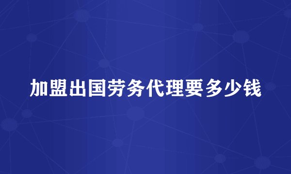 加盟出国劳务代理要多少钱