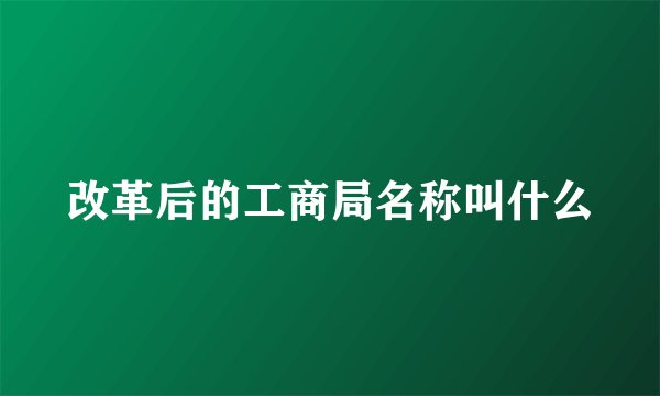 改革后的工商局名称叫什么
