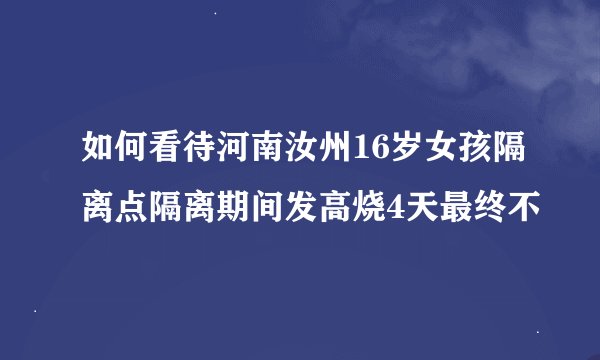 如何看待河南汝州16岁女孩隔离点隔离期间发高烧4天最终不