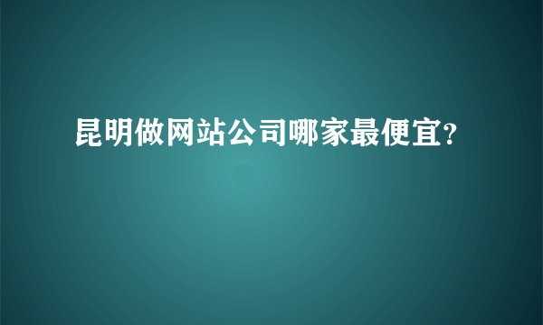 昆明做网站公司哪家最便宜？