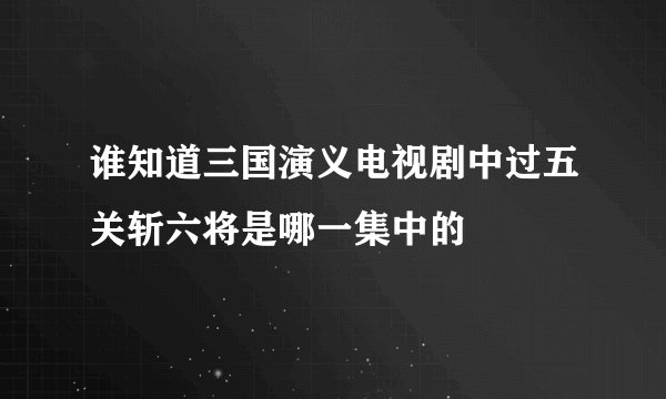 谁知道三国演义电视剧中过五关斩六将是哪一集中的