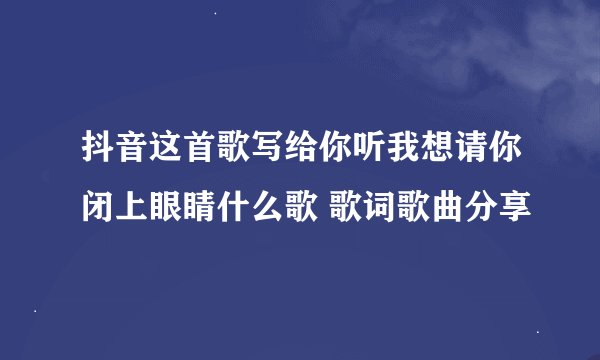 抖音这首歌写给你听我想请你闭上眼睛什么歌 歌词歌曲分享