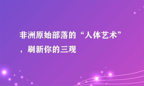 非洲原始部落的“人体艺术”，刷新你的三观