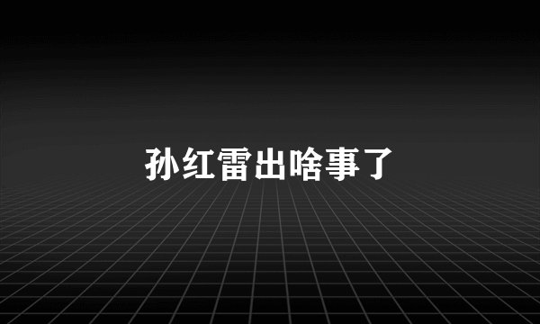 孙红雷出啥事了