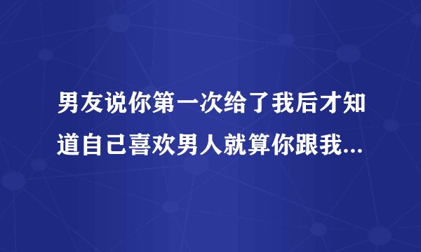 男友说你第一次给了我后才知道自己喜欢男人就算你跟我分手成为我的前女友也始终是我女友我会负责的。怎回
