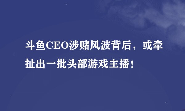 斗鱼CEO涉赌风波背后，或牵扯出一批头部游戏主播！