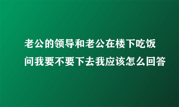 老公的领导和老公在楼下吃饭问我要不要下去我应该怎么回答