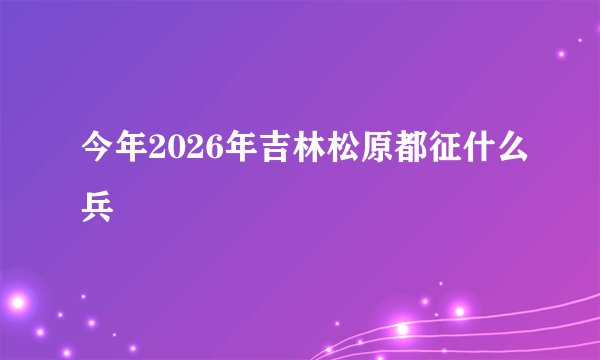 今年2026年吉林松原都征什么兵