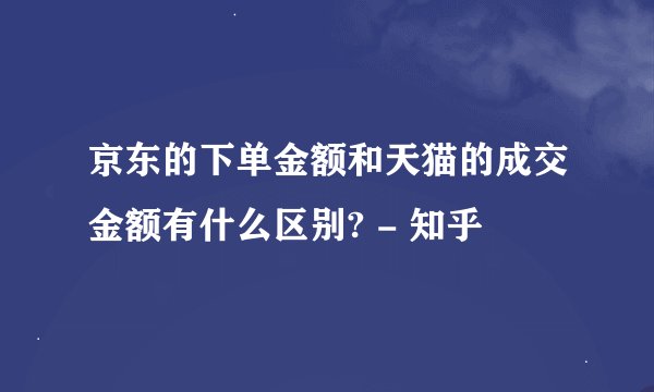 京东的下单金额和天猫的成交金额有什么区别? - 知乎