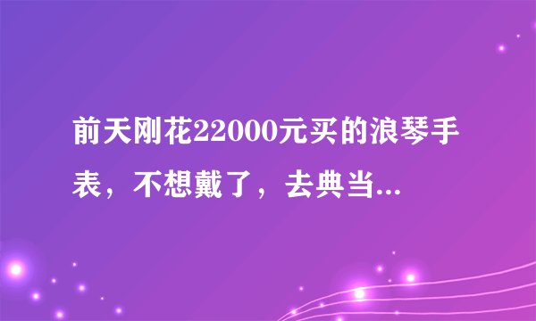 前天刚花22000元买的浪琴手表，不想戴了，去典当行能当多少钱？