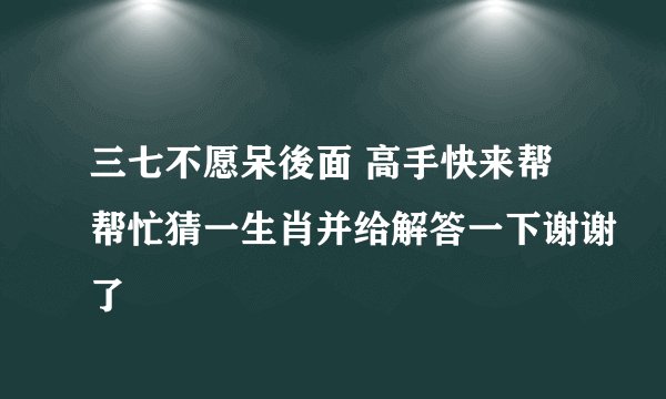 三七不愿呆後面 高手快来帮帮忙猜一生肖并给解答一下谢谢了