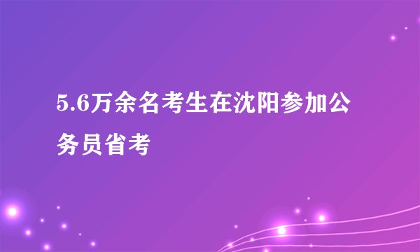 5.6万余名考生在沈阳参加公务员省考
