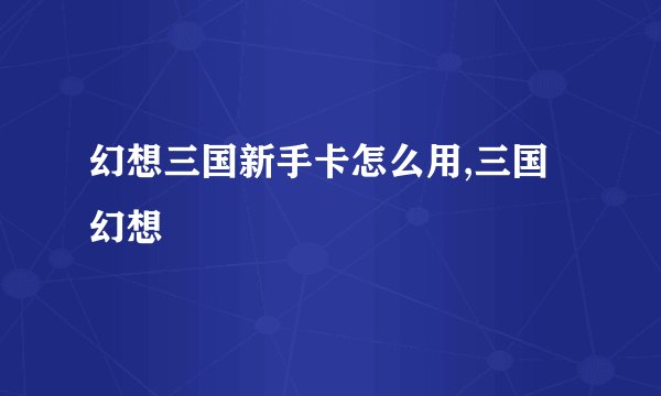 幻想三国新手卡怎么用,三国幻想